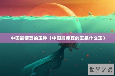 ​中国最便宜的玉种（中国最便宜的玉是什么玉）