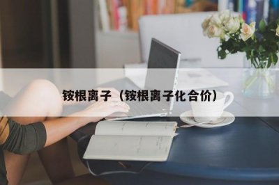 ​铵根离子（铵根离子化合价）