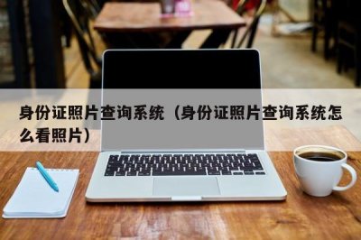 ​身份证照片查询系统（身份证照片查询系统怎么看照片）