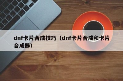 ​dnf卡片合成技巧（dnf卡片合成和卡片合成器）