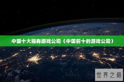 ​中国十大稀有游戏公司（中国前十的游戏公司）